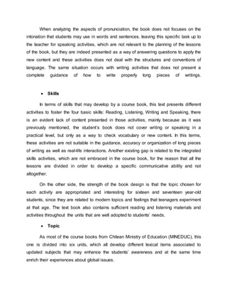 When analyzing the aspects of pronunciation, the book does not focuses on the 
intonation that students may use in words and sentences, leaving this specific task up to 
the teacher for speaking activities, which are not relevant to the planning of the lessons 
of the book, but they are indeed presented as a way of answering questions to apply the 
new content and these activities does not deal with the structures and conventions of 
language. The same situation occurs with writing activities that does not present a 
complete guidance of how to write properly long pieces of writings. 
 Skills 
In terms of skills that may develop by a course book, this text presents different 
activities to foster the four basic skills: Reading, Listening, Writing and Speaking, there 
is an evident lack of content presented in those activities, mainly because as it was 
previously mentioned, the student’s book does not cover writing or speaking in a 
practical level, but only as a way to check vocabulary or new content. In this terms, 
these activities are not suitable in the guidance, accuracy or organization of long pieces 
of writing as well as real-life interactions. Another existing gap is related to the integrated 
skills activities, which are not embraced in the course book, for the reason that all the 
lessons are divided in order to develop a specific communicative ability and not 
altogether. 
On the other side, the strength of the book design is that the topic chosen for 
each activity are appropriated and interesting for sixteen and seventeen year-old 
students, since they are related to modern topics and feelings that teenagers experiment 
at that age. The text book also contains sufficient reading and listening materials and 
activities throughout the units that are well adopted to students’ needs. 
 Topic 
As most of the course books from Chilean Ministry of Education (MINEDUC), this 
one is divided into six units, which all develop different lexical items associated to 
updated subjects that may enhance the students’ awareness and at the same time 
enrich their experiences about global issues. 
 