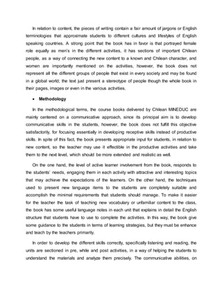 In relation to content, the pieces of writing contain a fair amount of jargons or English 
terminologies that approximate students to different cultures and lifestyles of English 
speaking countries. A strong point that the book has in favor is that portrayed female 
role equally as men’s in the different activities, it has sections of important Chilean 
people, as a way of connecting the new content to a known and Chilean character, and 
women are importantly mentioned on the activities, however, the book does not 
represent all the different groups of people that exist in every society and may be found 
in a global world; the text just present a stereotype of people though the whole book in 
their pages, images or even in the various activities. 
 Methodology 
In the methodological terms, the course books delivered by Chilean MINEDUC are 
mainly centered on a communicative approach, since its principal aim is to develop 
communicative skills in the students, however, the book does not fulfill this objective 
satisfactorily, for focusing essentially in developing receptive skills instead of productive 
skills. In spite of this fact, the book presents appropriate input for students, in relation to 
new content, so the teacher may use it effectible in the productive activities and take 
them to the next level, which should be more extended and realistic as well. 
On the one hand, the level of active learner involvement from the book, responds to 
the students’ needs, engaging them in each activity with attractive and interesting topics 
that may achieve the expectations of the learners. On the other hand, the techniques 
used to present new language items to the students are completely suitable and 
accomplish the minimal requirements that students should manage. To make it easier 
for the teacher the task of teaching new vocabulary or unfamiliar content to the class, 
the book has some useful language notes in each unit that explains in detail the English 
structure that students have to use to complete the activities. In this way, the book give 
some guidance to the students in terms of learning strategies, but they must be enhance 
and teach by the teachers primarily. 
In order to develop the different skills correctly, specifically listening and reading, the 
units are sectioned in pre, while and post activities, in a way of helping the students to 
understand the materials and analyze them precisely. The communicative abilities, on 
 