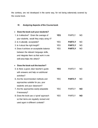 the contrary, are not developed in the same way, for not being extensively covered by 
the course book. 
IV. Analyzing Aspects of the Course book 
 Does the book suit your students? 
1. Is it attractive? Given the average of YES PARTLY NO 
your students, would they enjoy using it? 
2. Is it culturally acceptable? YES PARTLY NO 
3. Is it about the right length? YES PARTLY NO 
4. Does it achieve an acceptable balance YES PARTLY NO 
between the relevant language skills, 
and integrate them so that work in one 
skill area helps the others? 
 Does the book suit the teacher? 
5. Is there a good, clear teacher’s guide YES PARTLY NO 
with answers and help on additional 
activities? 
6. Are the recommended methods and YES PARTLY NO 
approaches suitable for you, your 
students and your classroom? 
7. Are the approaches easily adaptable YES PARTLY NO 
if necessary? 
8. Does the book use a ‘spiral’ approach YES PARTLY NO 
so that items are regularly revised and 
used again in different contexts? 
 