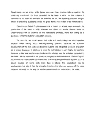 Nonetheless, as we know, while theory says one thing, practice tells us another. As 
previously mentioned, the input provided by the book is wide, but the outcome it 
demands is too basic for the level the students are on. The speaking activities are just 
limited to answering questions and do not gives them a real context to be immersed on. 
Even though Global English coursebook is based on a task base approach, the 
production of the book is fairly minimum and does not require deeper levels of 
understanding such as analysis, so the instructions provided, more than acting as a 
guidance, limits the students’ production process. 
To conclude, we could notice that skills and methodology are very important 
aspects when talking about teaching-learning process, because the sufficient 
development of the four skills can become students into integrated speakers of English 
as a foreign language. In addition, to know the methodology is very helpful for teachers, 
because in this way teachers can implement in a better way the activities presented in 
the book. All the exposed in the previous paragraphs demonstrate that “Global English” 
coursebook is a very useful tool in the area of learning the grammatical system, but it is 
clearly focused on some skills more than in others. This coursebook has its 
weaknesses, but also it has its strengths, therefore the failure or success of the class 
depends ultimately on the way the teacher present the input material and the tasks. 
