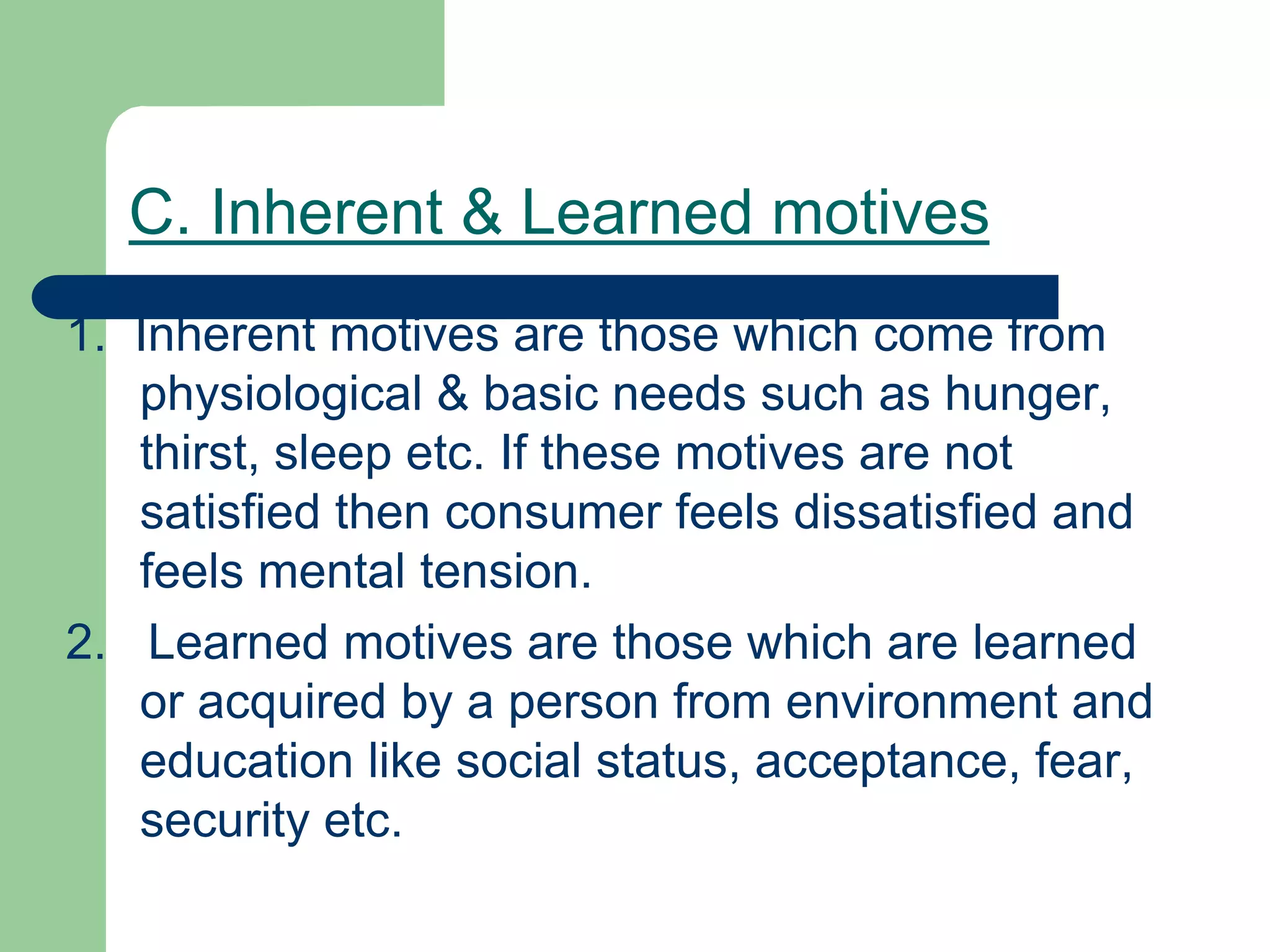 1. Inherent motives are those which come from
physiological & basic needs such as hunger,
thirst, sleep etc. If these motives are not
satisfied then consumer feels dissatisfied and
feels mental tension.
2. Learned motives are those which are learned
or acquired by a person from environment and
education like social status, acceptance, fear,
security etc.
C. Inherent & Learned motives
 