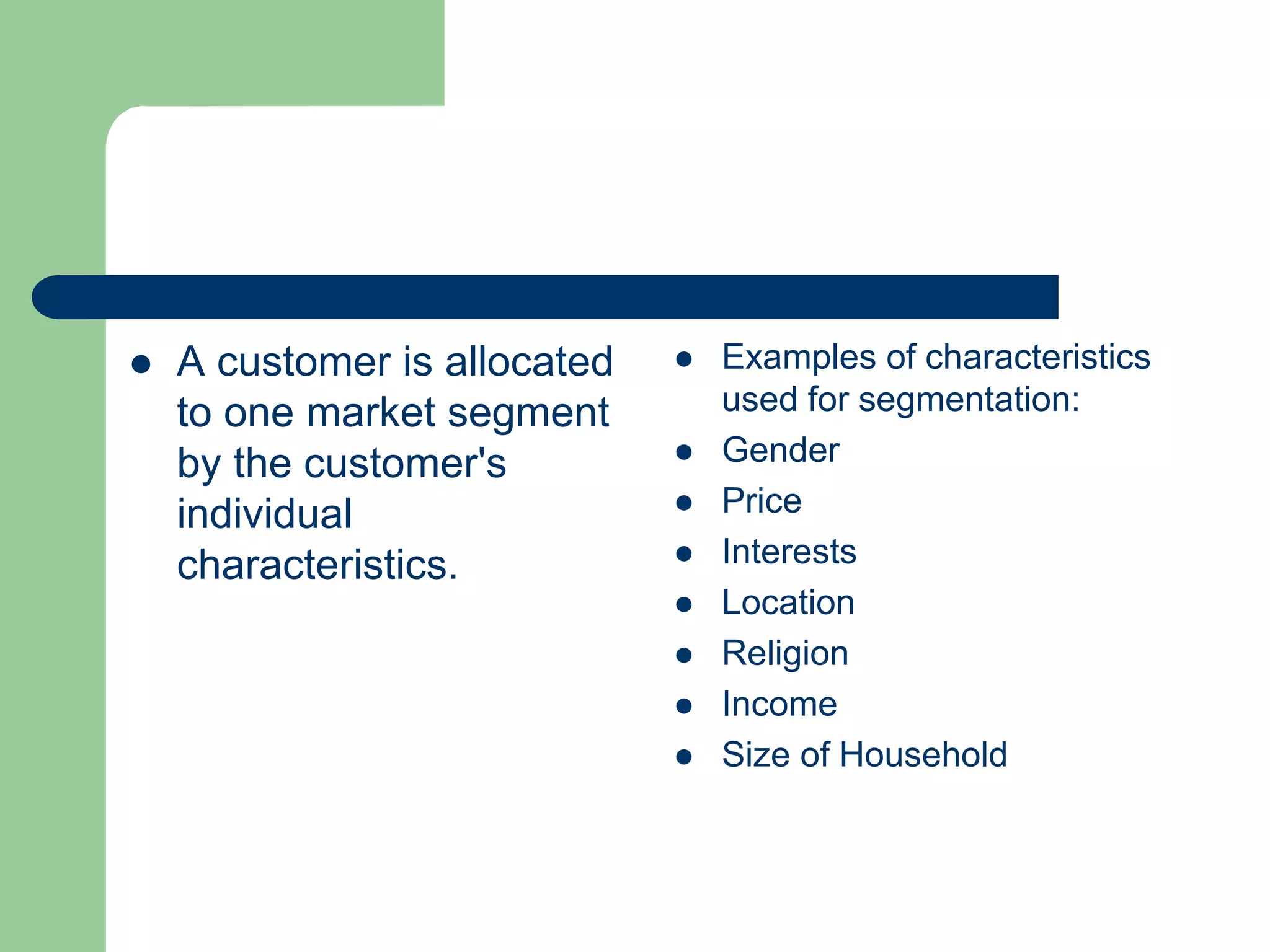  A customer is allocated
to one market segment
by the customer's
individual
characteristics.
 Examples of characteristics
used for segmentation:
 Gender
 Price
 Interests
 Location
 Religion
 Income
 Size of Household
 