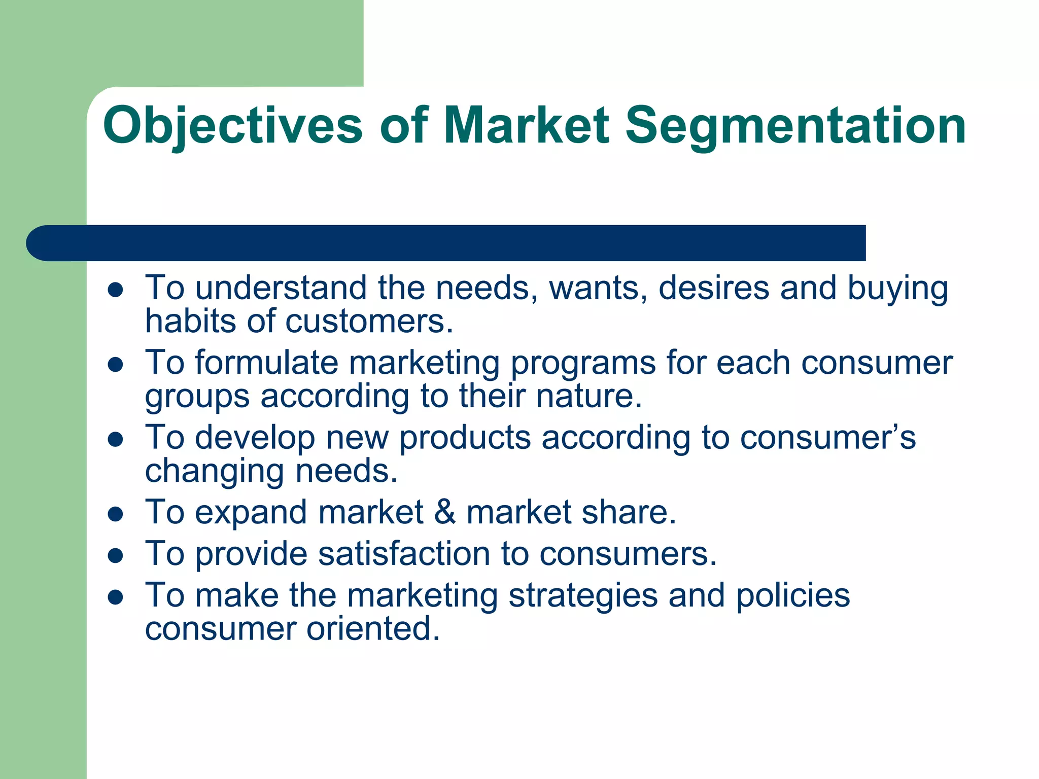 Objectives of Market Segmentation
 To understand the needs, wants, desires and buying
habits of customers.
 To formulate marketing programs for each consumer
groups according to their nature.
 To develop new products according to consumer’s
changing needs.
 To expand market & market share.
 To provide satisfaction to consumers.
 To make the marketing strategies and policies
consumer oriented.
 