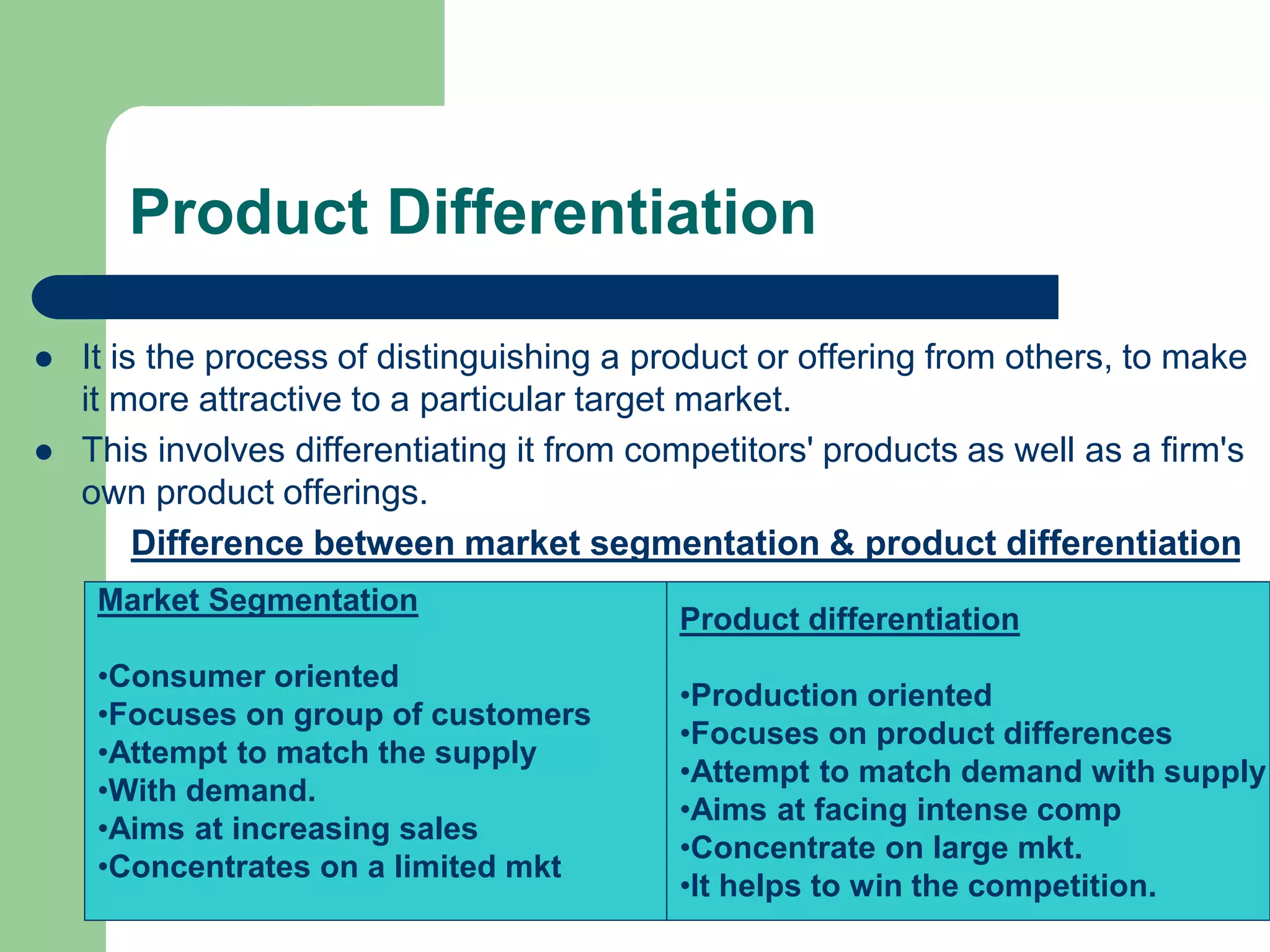 Product Differentiation
 It is the process of distinguishing a product or offering from others, to make
it more attractive to a particular target market.
 This involves differentiating it from competitors' products as well as a firm's
own product offerings.
Difference between market segmentation & product differentiation
Market Segmentation
•Consumer oriented
•Focuses on group of customers
•Attempt to match the supply
•With demand.
•Aims at increasing sales
•Concentrates on a limited mkt
Product differentiation
•Production oriented
•Focuses on product differences
•Attempt to match demand with supply
•Aims at facing intense comp
•Concentrate on large mkt.
•It helps to win the competition.
 