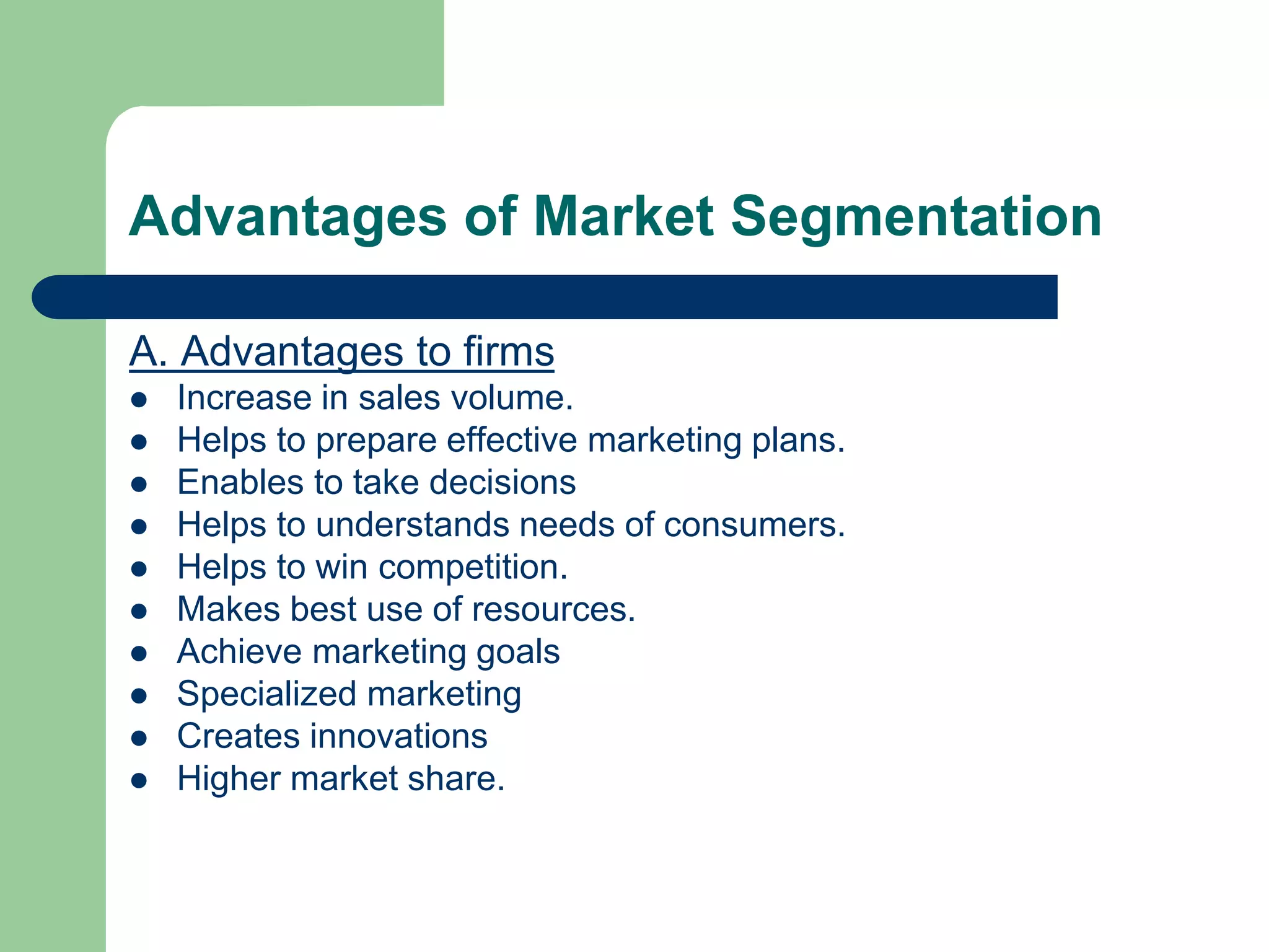 Advantages of Market Segmentation
A. Advantages to firms
 Increase in sales volume.
 Helps to prepare effective marketing plans.
 Enables to take decisions
 Helps to understands needs of consumers.
 Helps to win competition.
 Makes best use of resources.
 Achieve marketing goals
 Specialized marketing
 Creates innovations
 Higher market share.
 
