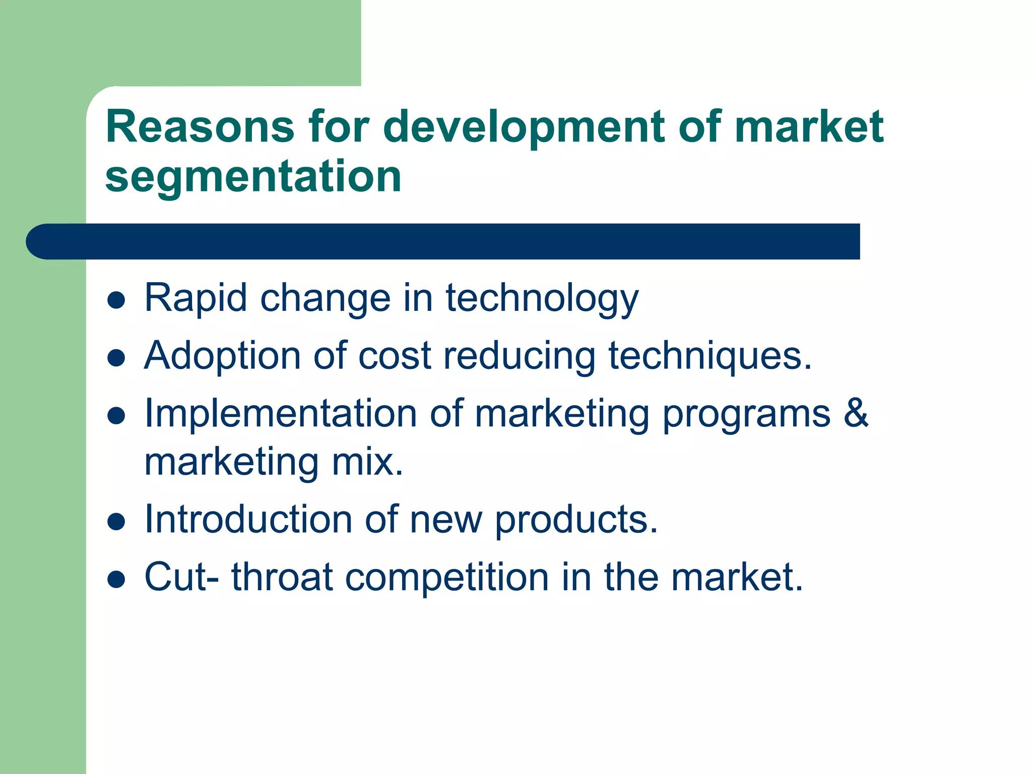 Reasons for development of market
segmentation
 Rapid change in technology
 Adoption of cost reducing techniques.
 Implementation of marketing programs &
marketing mix.
 Introduction of new products.
 Cut- throat competition in the market.
 