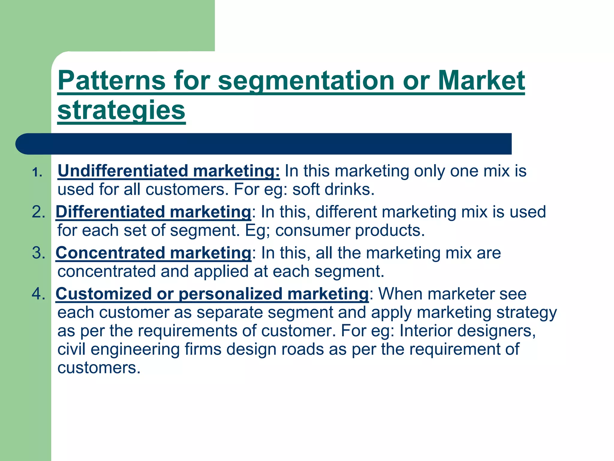 Patterns for segmentation or Market
strategies
1. Undifferentiated marketing: In this marketing only one mix is
used for all customers. For eg: soft drinks.
2. Differentiated marketing: In this, different marketing mix is used
for each set of segment. Eg; consumer products.
3. Concentrated marketing: In this, all the marketing mix are
concentrated and applied at each segment.
4. Customized or personalized marketing: When marketer see
each customer as separate segment and apply marketing strategy
as per the requirements of customer. For eg: Interior designers,
civil engineering firms design roads as per the requirement of
customers.
 