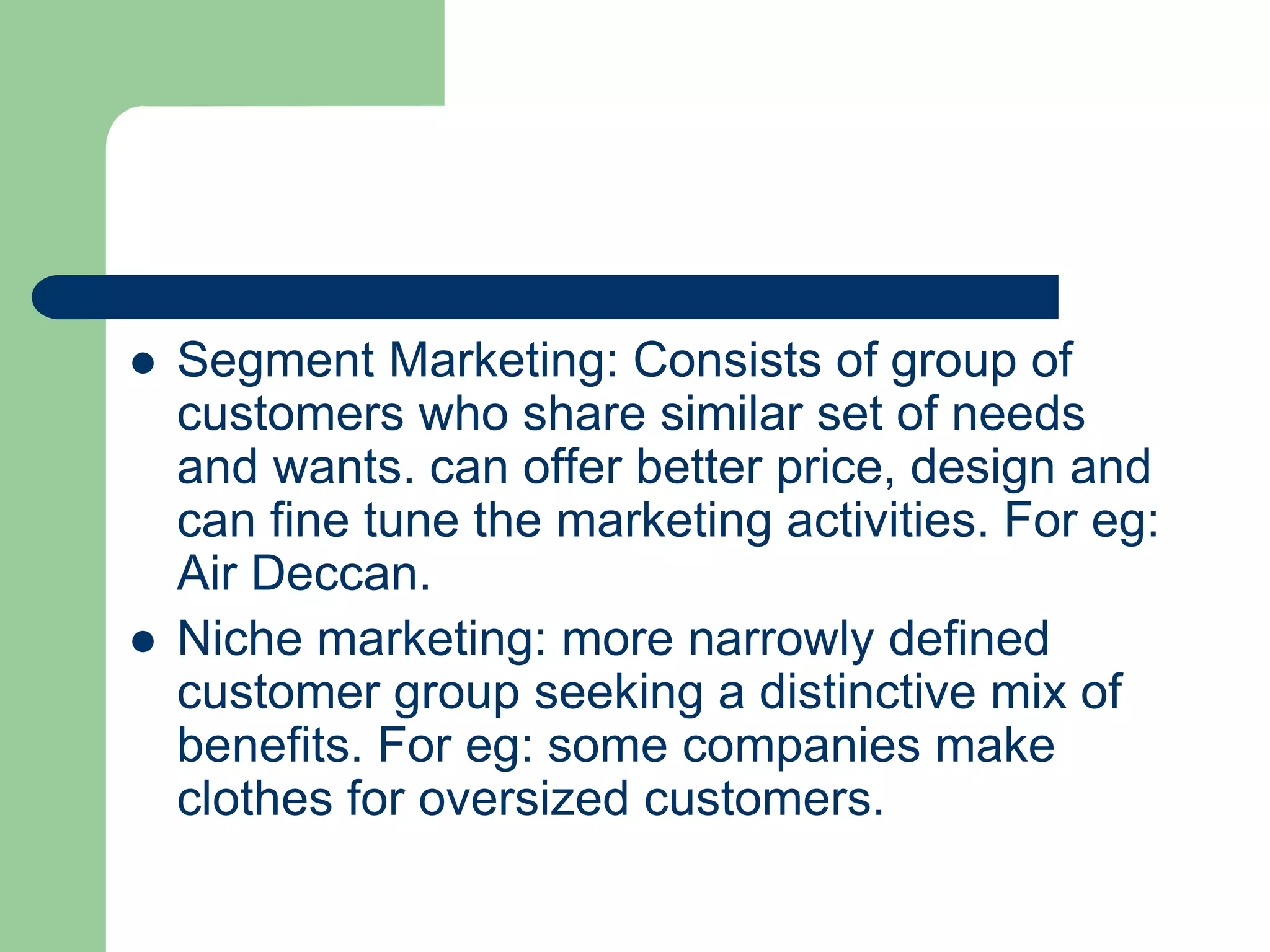  Segment Marketing: Consists of group of
customers who share similar set of needs
and wants. can offer better price, design and
can fine tune the marketing activities. For eg:
Air Deccan.
 Niche marketing: more narrowly defined
customer group seeking a distinctive mix of
benefits. For eg: some companies make
clothes for oversized customers.
 