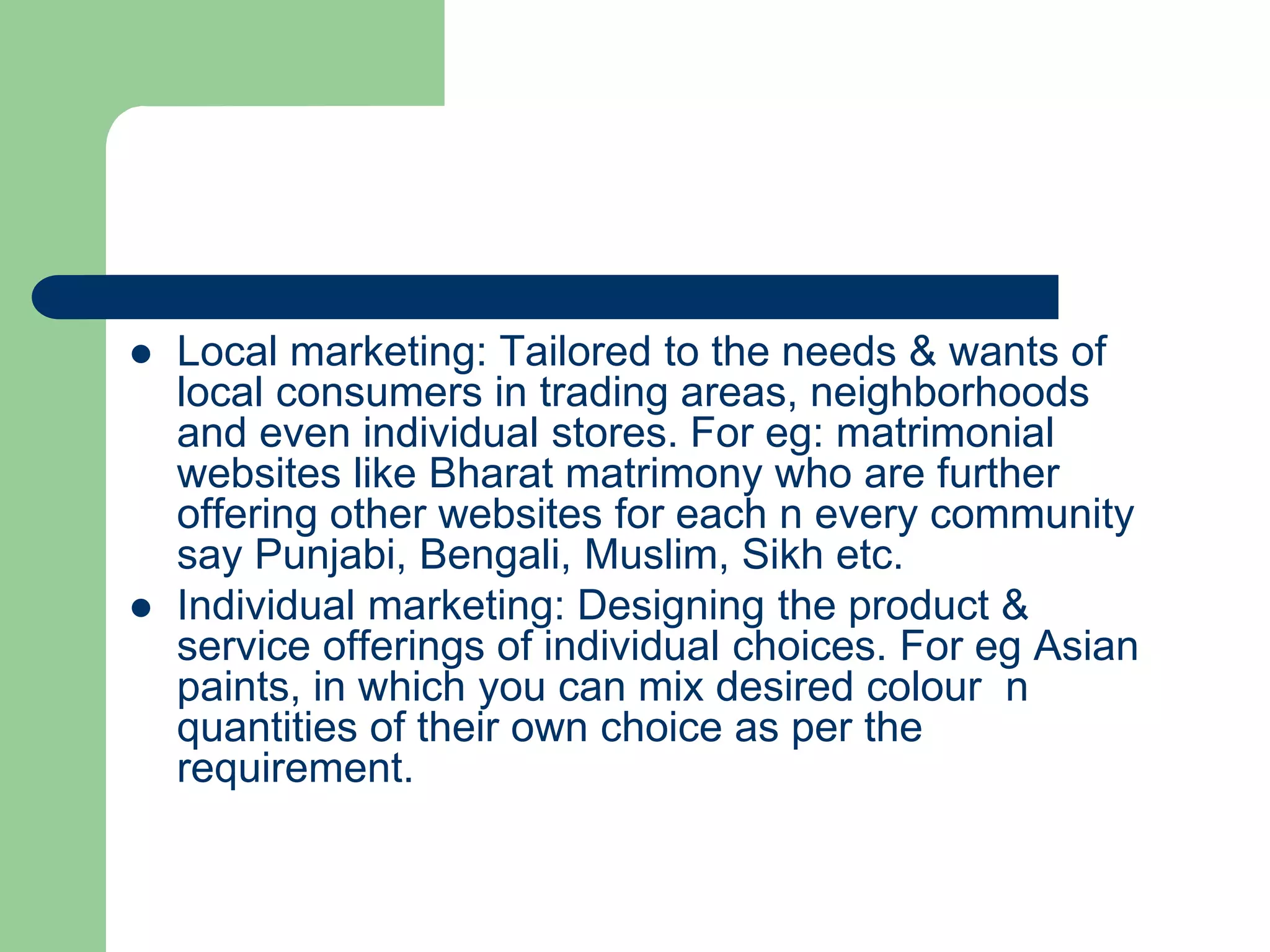  Local marketing: Tailored to the needs & wants of
local consumers in trading areas, neighborhoods
and even individual stores. For eg: matrimonial
websites like Bharat matrimony who are further
offering other websites for each n every community
say Punjabi, Bengali, Muslim, Sikh etc.
 Individual marketing: Designing the product &
service offerings of individual choices. For eg Asian
paints, in which you can mix desired colour n
quantities of their own choice as per the
requirement.
 