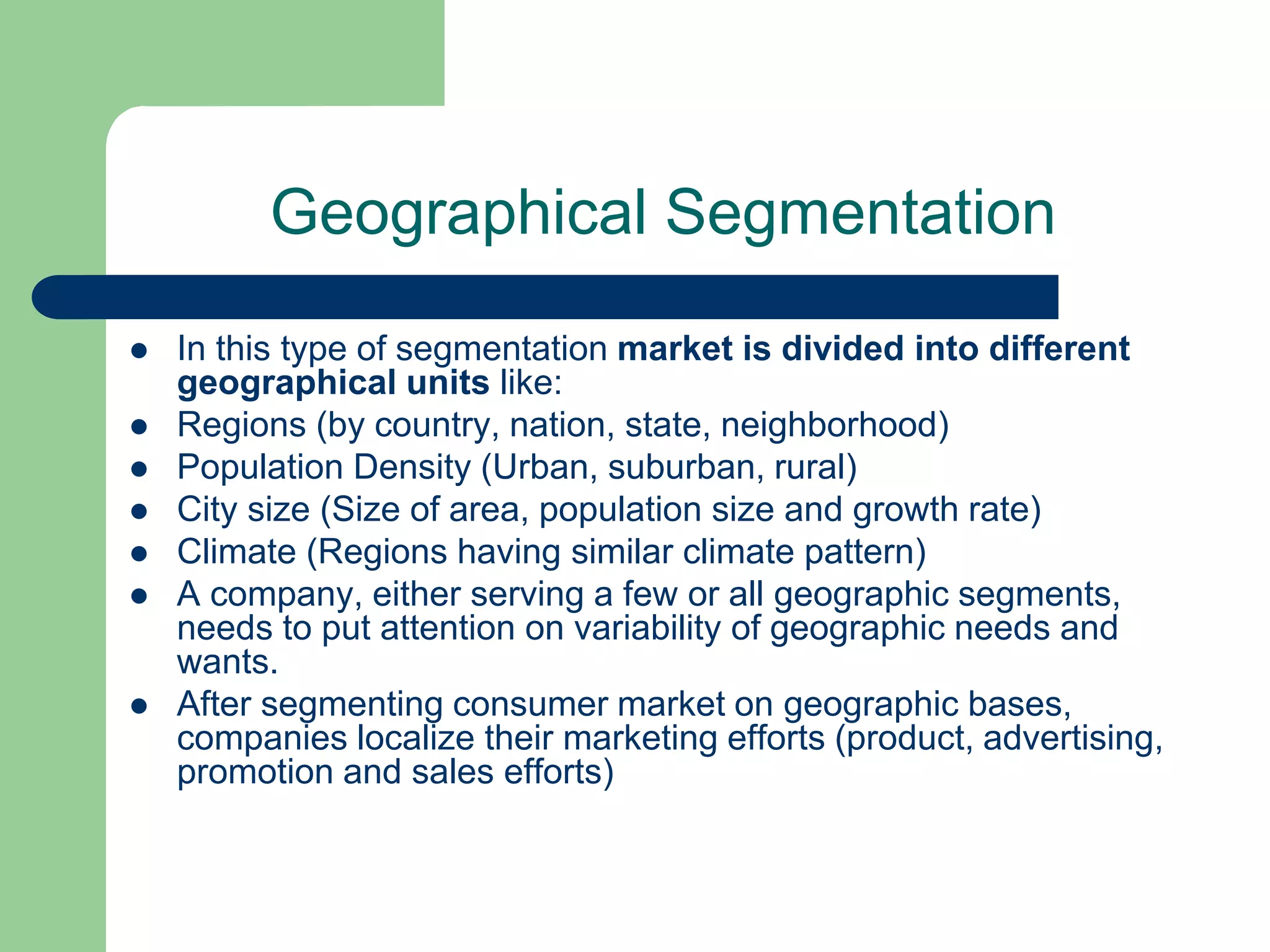 Geographical Segmentation
 In this type of segmentation market is divided into different
geographical units like:
 Regions (by country, nation, state, neighborhood)
 Population Density (Urban, suburban, rural)
 City size (Size of area, population size and growth rate)
 Climate (Regions having similar climate pattern)
 A company, either serving a few or all geographic segments,
needs to put attention on variability of geographic needs and
wants.
 After segmenting consumer market on geographic bases,
companies localize their marketing efforts (product, advertising,
promotion and sales efforts)
 