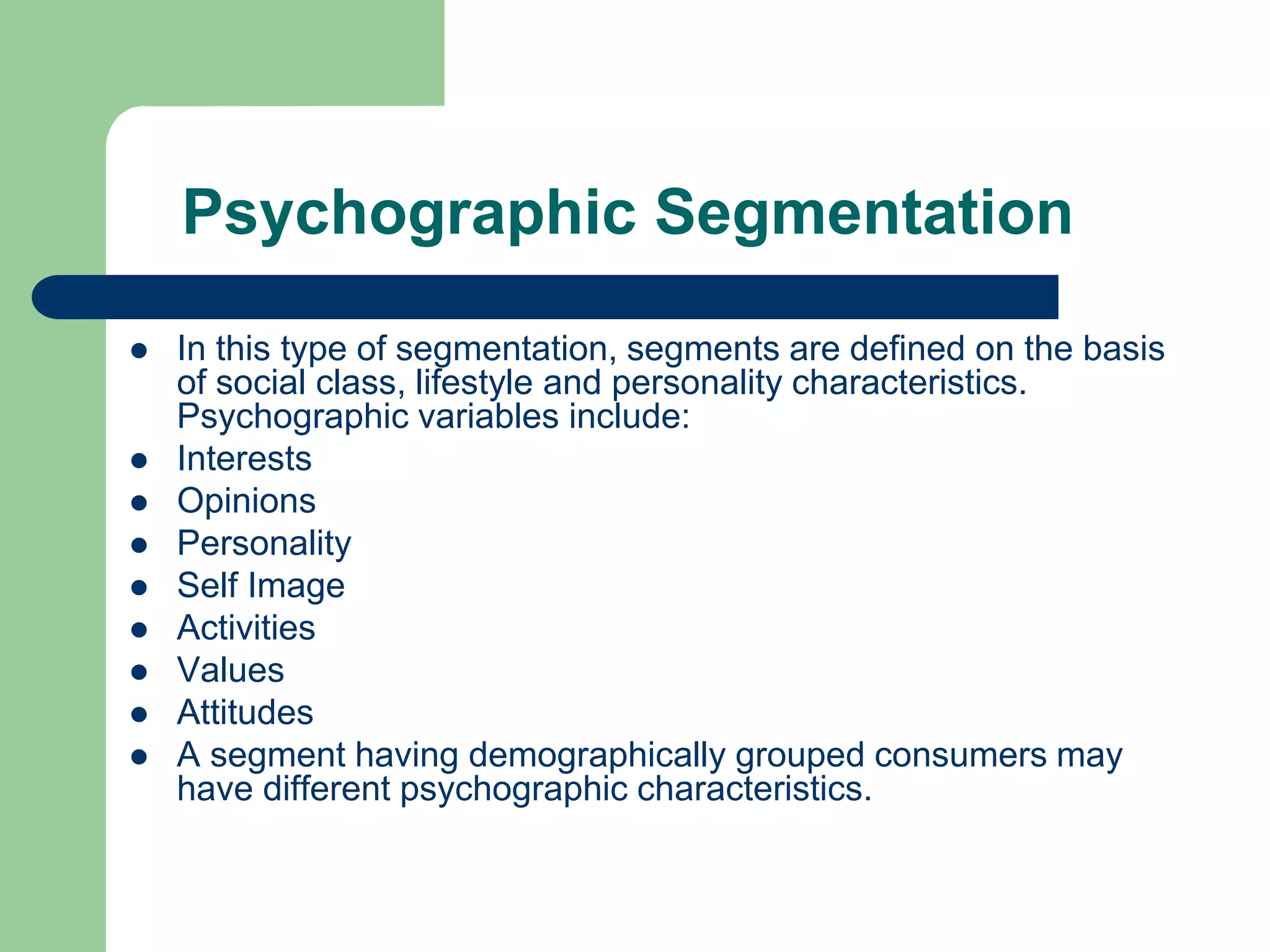 Psychographic Segmentation
 In this type of segmentation, segments are defined on the basis
of social class, lifestyle and personality characteristics.
Psychographic variables include:
 Interests
 Opinions
 Personality
 Self Image
 Activities
 Values
 Attitudes
 A segment having demographically grouped consumers may
have different psychographic characteristics.
 
