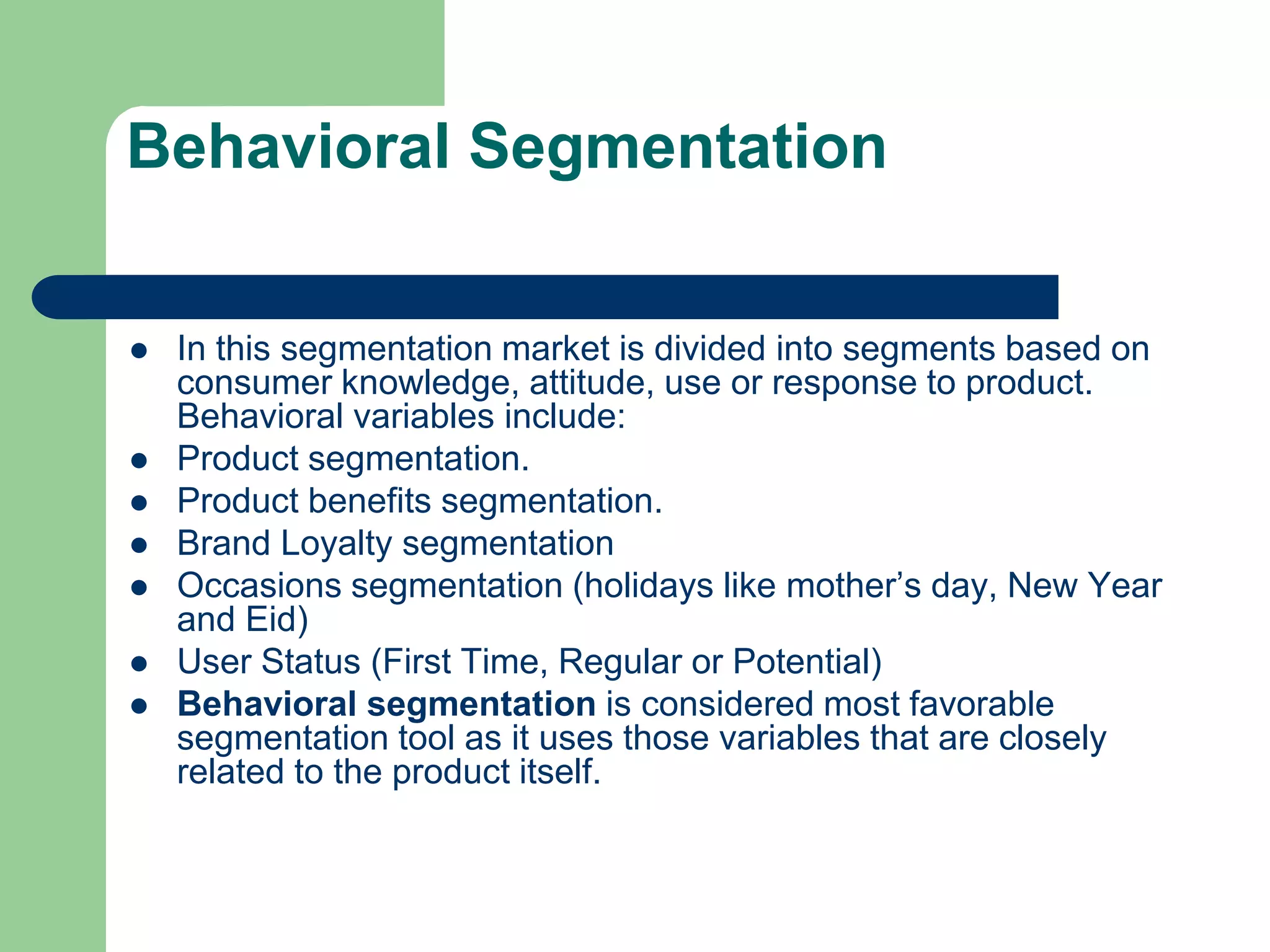 Behavioral Segmentation
 In this segmentation market is divided into segments based on
consumer knowledge, attitude, use or response to product.
Behavioral variables include:
 Product segmentation.
 Product benefits segmentation.
 Brand Loyalty segmentation
 Occasions segmentation (holidays like mother’s day, New Year
and Eid)
 User Status (First Time, Regular or Potential)
 Behavioral segmentation is considered most favorable
segmentation tool as it uses those variables that are closely
related to the product itself.
 