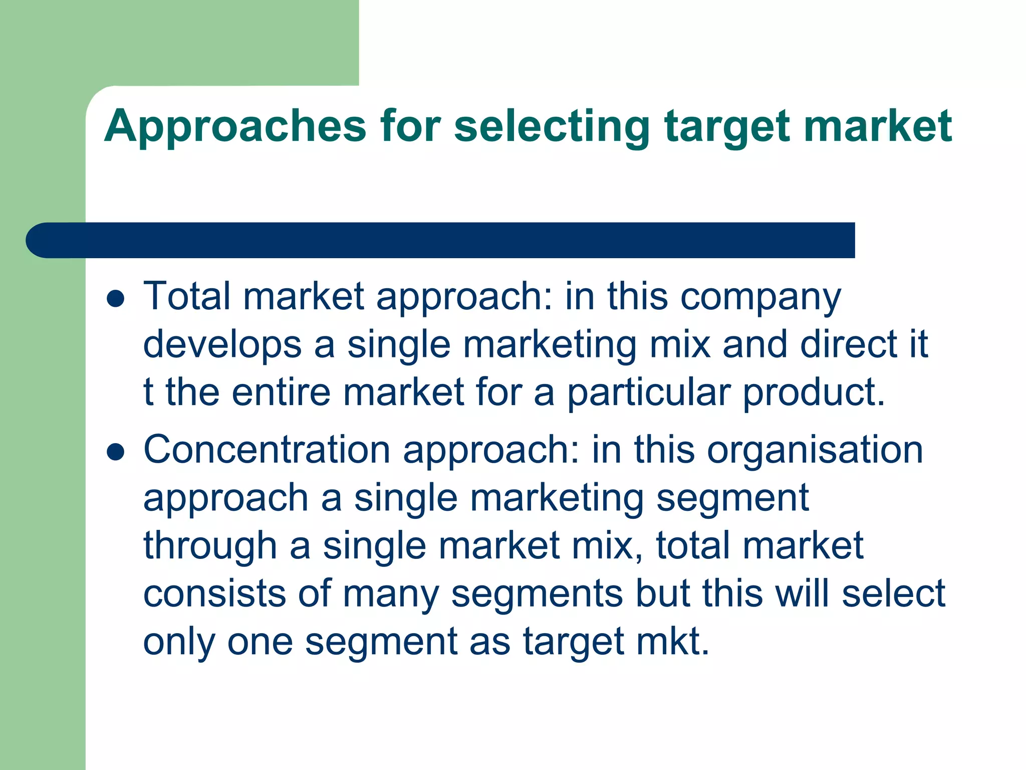 Approaches for selecting target market
 Total market approach: in this company
develops a single marketing mix and direct it
t the entire market for a particular product.
 Concentration approach: in this organisation
approach a single marketing segment
through a single market mix, total market
consists of many segments but this will select
only one segment as target mkt.
 