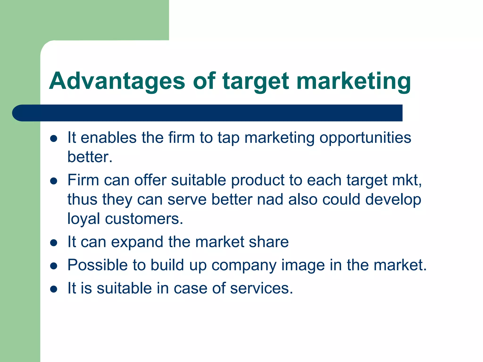 Advantages of target marketing
 It enables the firm to tap marketing opportunities
better.
 Firm can offer suitable product to each target mkt,
thus they can serve better nad also could develop
loyal customers.
 It can expand the market share
 Possible to build up company image in the market.
 It is suitable in case of services.
 