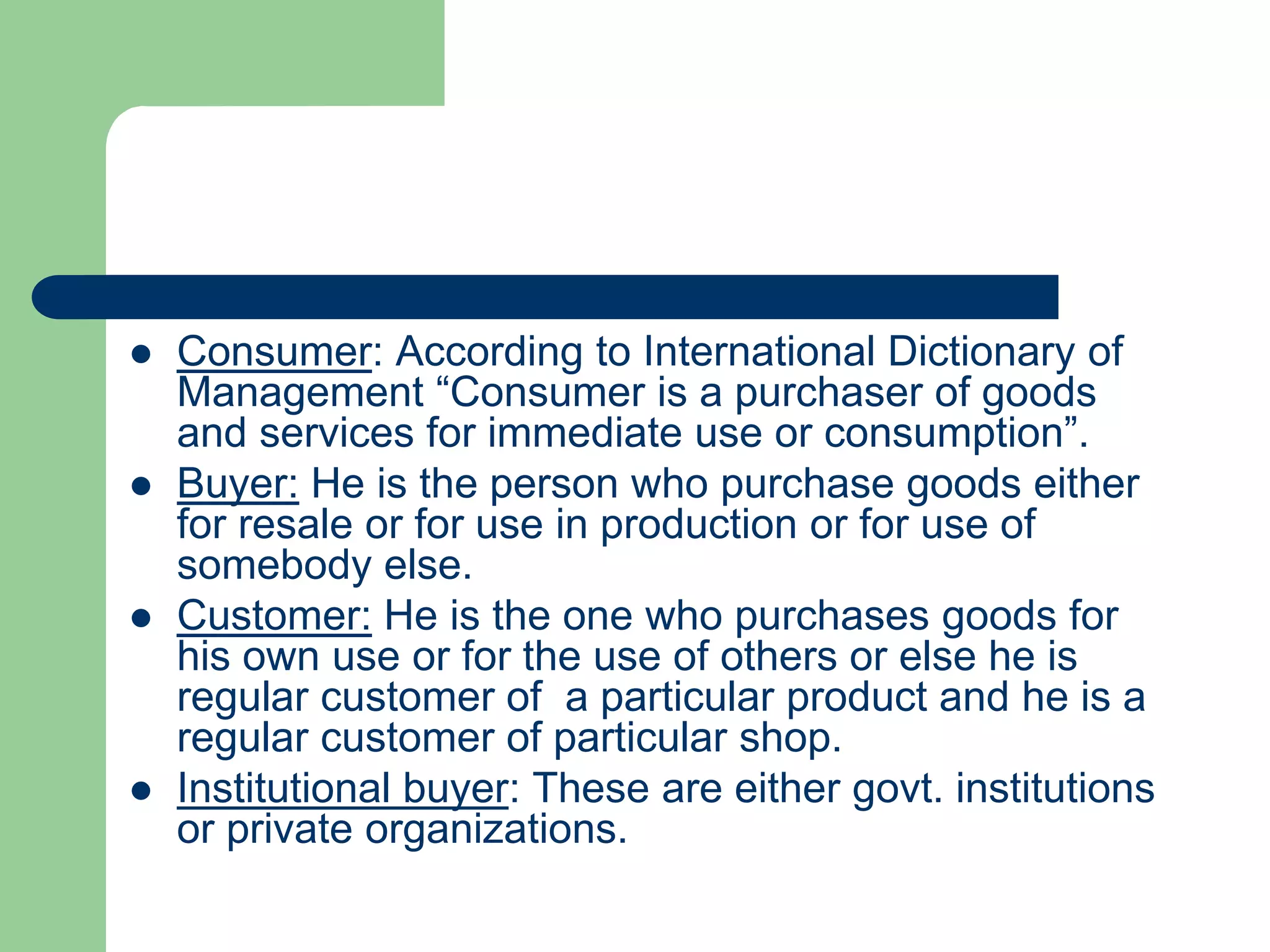  Consumer: According to International Dictionary of
Management “Consumer is a purchaser of goods
and services for immediate use or consumption”.
 Buyer: He is the person who purchase goods either
for resale or for use in production or for use of
somebody else.
 Customer: He is the one who purchases goods for
his own use or for the use of others or else he is
regular customer of a particular product and he is a
regular customer of particular shop.
 Institutional buyer: These are either govt. institutions
or private organizations.
 