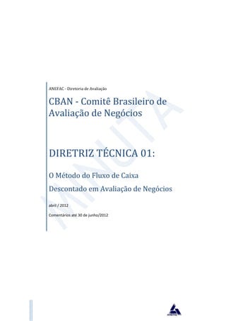 ANEFAC - Diretoria de Avaliação


CBAN - Comitê Brasileiro de
Avaliação de Negócios



DIRETRIZ TÉCNICA 01:
O Método do Fluxo de Caixa
Descontado em Avaliação de Negócios

abril / 2012

Comentários até 30 de junho/2012
 