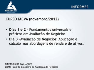 INFORMES
CURSO IACVA (novembro/2012)
• Dias 1 e 2 – Fundamentos universais e
práticos em Avaliação de Negócios
• Dia 3 -Avaliação de Negócios: Aplicação e
cálculo nas abordagens de renda e de ativos.
DIRETORIA DE AVALIAÇÕES
CBAN – Comitê Brasileiro de Avaliação de Negócios
 