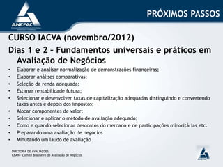 PRÓXIMOS PASSOS
CURSO IACVA (novembro/2012)
Dias 1 e 2 – Fundamentos universais e práticos em
Avaliação de Negócios
• Elaborar e analisar normalização de demonstrações financeiras;
• Elaborar análises comparativas;
• Seleção da renda adequada;
• Estimar rentabilidade futura;
• Selecionar e desenvolver taxas de capitalização adequadas distinguindo e convertendo
taxas antes e depois dos impostos;
• Alocar componentes de valor;
• Selecionar e aplicar o método de avaliação adequado;
• Como e quando selecionar descontos do mercado e de participações minoritárias etc.
• Preparando uma avaliação de negócios
• Minutando um laudo de avaliação
DIRETORIA DE AVALIAÇÕES
CBAN – Comitê Brasileiro de Avaliação de Negócios
 