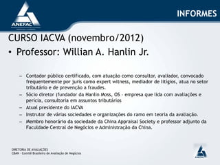 INFORMES
CURSO IACVA (novembro/2012)
• Professor: Willian A. Hanlin Jr.
– Contador público certificado, com atuação como consultor, avaliador, convocado
frequentemente por juris como expert witness, mediador de litígios, atua no setor
tributário e de prevenção a fraudes.
– Sócio diretor (fundador da Hanlin Moss, OS – empresa que lida com avaliações e
perícia, consultoria em assuntos tributários
– Atual presidente do IACVA
– Instrutor de várias sociedades e organizações do ramo em teoria da avaliação.
– Membro honorário da sociedade da China Appraisal Society e professor adjunto da
Faculdade Central de Negócios e Administração da China.
DIRETORIA DE AVALIAÇÕES
CBAN – Comitê Brasileiro de Avaliação de Negócios
 