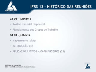 IFRS 13 – HISTÓRICO DAS REUNIÕES
GT 03 – junho/12
• Análise material disponível
• Planejamento dos Grupos de Trabalho
GT 04 – julho/12
• Mapeamento (blog)
• INTRODUÇÃO até
• APLICAÇÃO A ATIVOS NÃO-FINANCEIROS (33)
DIRETORIA DE AVALIAÇÕES
CBAN – Comitê Brasileiro de Avaliação de Negócios
 