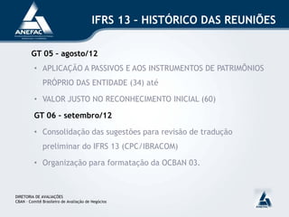 IFRS 13 – HISTÓRICO DAS REUNIÕES
GT 05 – agosto/12
• APLICAÇÃO A PASSIVOS E AOS INSTRUMENTOS DE PATRIMÔNIOS
PRÓPRIO DAS ENTIDADE (34) até
• VALOR JUSTO NO RECONHECIMENTO INICIAL (60)
GT 06 – setembro/12
• Consolidação das sugestões para revisão de tradução
preliminar do IFRS 13 (CPC/IBRACOM)
• Organização para formatação da OCBAN 03.
DIRETORIA DE AVALIAÇÕES
CBAN – Comitê Brasileiro de Avaliação de Negócios
 