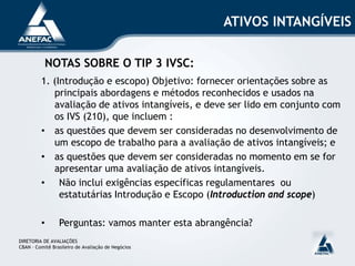 ATIVOS INTANGÍVEIS
NOTAS SOBRE O TIP 3 IVSC:
1. (Introdução e escopo) Objetivo: fornecer orientações sobre as
principais abordagens e métodos reconhecidos e usados na
avaliação de ativos intangíveis, e deve ser lido em conjunto com
os IVS (210), que incluem :
• as questões que devem ser consideradas no desenvolvimento de
um escopo de trabalho para a avaliação de ativos intangíveis; e
• as questões que devem ser consideradas no momento em se for
apresentar uma avaliação de ativos intangíveis.
• Não inclui exigências específicas regulamentares ou
estatutárias Introdução e Escopo (Introduction and scope)
• Perguntas: vamos manter esta abrangência?
DIRETORIA DE AVALIAÇÕES
CBAN – Comitê Brasileiro de Avaliação de Negócios
 