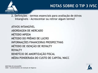 NOTAS SOBRE O TIP 3 IVSC
2. Definições – termos essenciais para avaliação de Ativos
Intangíveis - Acrescentar ou retirar algum termo?
ATIVOS INTANGÍVEL
ABORDAGEM DE MERCADO
MÉTODO MPEEM
MÉTODO DO PRÊMIO DE LUCRO
INFORMAÇÕES FINANCEIRAS PROSPECTIVAS
MÉTODO DE ISENÇÃO DE ROYALTY
ROYALTY
BENEFÍCIO DE AMORTIZAÇÃO FISCAL
MÉDIA PONDERADA DO CUSTO DE CAPITAL WACC
DIRETORIA DE AVALIAÇÕES
CBAN – Comitê Brasileiro de Avaliação de Negócios
 