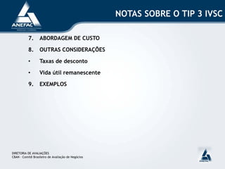 NOTAS SOBRE O TIP 3 IVSC
7. ABORDAGEM DE CUSTO
8. OUTRAS CONSIDERAÇÕES
• Taxas de desconto
• Vida útil remanescente
9. EXEMPLOS
DIRETORIA DE AVALIAÇÕES
CBAN – Comitê Brasileiro de Avaliação de Negócios
 