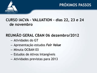 PRÓXIMOS PASSOS
CURSO IACVA – VALUATION – dias 22, 23 e 24
de novembro
REUNIÃO GERAL CBAN 06 dezembro/2012
– Atividades do GT
– Apresentação estudos Fair Value
– Minuta OCBAN 03
– Estudos de Ativos Intangíveis
– Atividades previstas para 2013
 