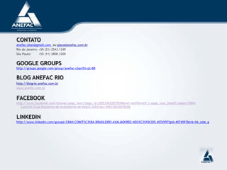 CONTATO
anefac-cban@gmail.com ou giana@anefac.com.br
Rio de Janeiro: +55 (21) 2543.1249
São Paulo: +55 (11) 2808.3200
GOOGLE GROUPS
http://groups.google.com/group/anefac-cban?hl=pt-BR
BLOG ANEFAC RIO
http://blogrio.anefac.com.br
www.anefac.com.br
FACEBOOK
http://www.facebook.com/browse/page_fans/?page_id=305533652879206&ref=notif&notif_t=page_new_likes#!/pages/CBAN-
Comit%C3%AA-Brasileiro-de-Avaliadores-de-Neg%C3%B3cios/305533652879206
LINKEDIN
http://www.linkedin.com/groups/CBAN-COMIT%C3%8A-BRASILEIRO-AVALIADORES-NEG%C3%93CIOS-4074597?gid=4074597&trk=hb_side_g
 