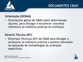 Orientação (OCBAN)
• Orientações gerais do CBAN sobre determinado
assunto, para divulgar e esclarecer conceitos
referentes às melhores práticas de avaliação.
Diretriz Técnica (DT)
• Diretrizes Técnicas (DT) do CBAN para divulgar e
esclarecer as melhores práticas e pontos relevantes
na aplicação de metodologias de avaliação
específicas.
DIRETORIA DE AVALIAÇÕES
CBAN – Comitê Brasileiro de Avaliação de Negócios
DOCUMENTOS CBAN
 