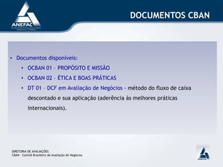 DOCUMENTOS CBAN
DIRETORIA DE AVALIAÇÕES
CBAN – Comitê Brasileiro de Avaliação de Negócios
• Documentos disponíveis:
• OCBAN 01 – PROPÓSITO E MISSÃO
• OCBAN 02 – ÉTICA E BOAS PRÁTICAS
• DT 01 – DCF em Avaliação de Negócios - método do fluxo de caixa
descontado e sua aplicação (aderência às melhores práticas
internacionais).
 