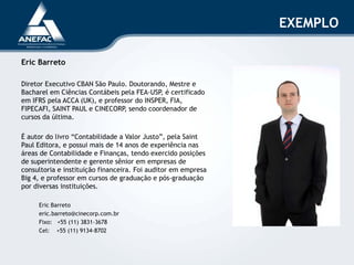 Eric Barreto
Diretor Executivo CBAN São Paulo. Doutorando, Mestre e
Bacharel em Ciências Contábeis pela FEA-USP, é certificado
em IFRS pela ACCA (UK), e professor do INSPER, FIA,
FIPECAFI, SAINT PAUL e CINECORP, sendo coordenador de
cursos da última.
É autor do livro “Contabilidade a Valor Justo”, pela Saint
Paul Editora, e possui mais de 14 anos de experiência nas
áreas de Contabilidade e Finanças, tendo exercido posições
de superintendente e gerente sênior em empresas de
consultoria e instituição financeira. Foi auditor em empresa
Big 4, e professor em cursos de graduação e pós-graduação
por diversas instituições.
Eric Barreto
eric.barreto@cinecorp.com.br
Fixo: +55 (11) 3831-3678
Cel: +55 (11) 9134-8702
EXEMPLO
 