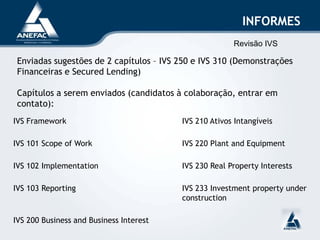 INFORMES
Enviadas sugestões de 2 capítulos – IVS 250 e IVS 310 (Demonstrações
Financeiras e Secured Lending)
Capítulos a serem enviados (candidatos à colaboração, entrar em
contato):
IVS Framework IVS 210 Ativos Intangíveis
IVS 101 Scope of Work IVS 220 Plant and Equipment
IVS 102 Implementation IVS 230 Real Property Interests
IVS 103 Reporting IVS 233 Investment property under
construction
IVS 200 Business and Business Interest
Revisão IVS
 