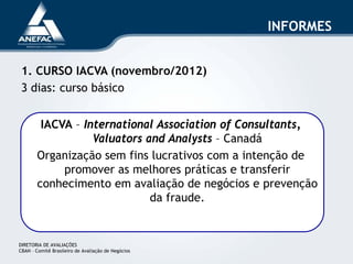 INFORMES
1. CURSO IACVA (novembro/2012)
3 dias: curso básico
IACVA – International Association of Consultants,
Valuators and Analysts – Canadá
Organização sem fins lucrativos com a intenção de
promover as melhores práticas e transferir
conhecimento em avaliação de negócios e prevenção
da fraude.
DIRETORIA DE AVALIAÇÕES
CBAN – Comitê Brasileiro de Avaliação de Negócios
 