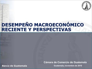 Guatemala, noviembre de 2010
DESEMPEÑO MACROECONÓMICO
RECIENTE Y PERSPECTIVAS
Banco de Guatemala
Cámara de Comercio de Guatemala
 