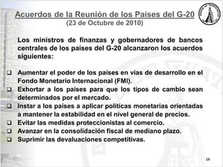 Acuerdos de la Reunión de los Países del G-20
(23 de Octubre de 2010)
Los ministros de finanzas y gobernadores de bancos
centrales de los países del G-20 alcanzaron los acuerdos
siguientes:
 Aumentar el poder de los países en vías de desarrollo en el
Fondo Monetario Internacional (FMI).
 Exhortar a los países para que los tipos de cambio sean
determinados por el mercado.
 Instar a los países a aplicar políticas monetarias orientadas
a mantener la estabilidad en el nivel general de precios.
 Evitar las medidas proteccionistas al comercio.
 Avanzar en la consolidación fiscal de mediano plazo.
 Suprimir las devaluaciones competitivas.
19
 