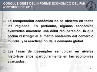  La recuperación económica no se observa en todas
las regiones. En particular, algunas economías
avanzadas muestran una débil recuperación, lo que
podría restringir el aumento sostenido del comercio
mundial y la reactivación de la demanda global.
 Las tasas de desempleo se ubican en niveles
históricos altos, particularmente en las economías
avanzadas.
20
CONCLUSIONES DEL INFORME ECONÓMICO DEL FMI
(OCTUBRE DE 2010):
 