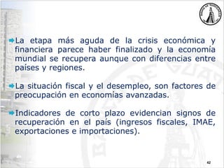 42
La etapa más aguda de la crisis económica y
financiera parece haber finalizado y la economía
mundial se recupera aunque con diferencias entre
países y regiones.
La situación fiscal y el desempleo, son factores de
preocupación en economías avanzadas.
Indicadores de corto plazo evidencian signos de
recuperación en el país (ingresos fiscales, IMAE,
exportaciones e importaciones).
 