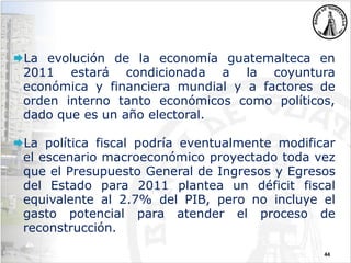 44
La evolución de la economía guatemalteca en
2011 estará condicionada a la coyuntura
económica y financiera mundial y a factores de
orden interno tanto económicos como políticos,
dado que es un año electoral.
La política fiscal podría eventualmente modificar
el escenario macroeconómico proyectado toda vez
que el Presupuesto General de Ingresos y Egresos
del Estado para 2011 plantea un déficit fiscal
equivalente al 2.7% del PIB, pero no incluye el
gasto potencial para atender el proceso de
reconstrucción.
 