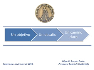 1
Guatemala, noviembre de 2010.
Un objetivo Un desafío
Un camino
claro
Edgar B. Barquín Durán.
Presidente Banco de Guatemala
 