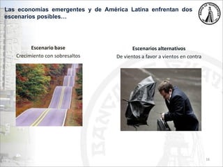 Escenario base
Crecimiento con sobresaltos
16
Escenarios alternativos
De vientos a favor a vientos en contra
Las economías emergentes y de América Latina enfrentan dos
escenarios posibles…
 
