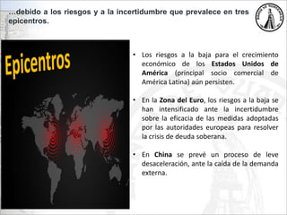 …debido a los riesgos y a la incertidumbre que prevalece en tres
epicentros.
• Los riesgos a la baja para el crecimiento
económico de los Estados Unidos de
América (principal socio comercial de
América Latina) aún persisten.
• En la Zona del Euro, los riesgos a la baja se
han intensificado ante la incertidumbre
sobre la eficacia de las medidas adoptadas
por las autoridades europeas para resolver
la crisis de deuda soberana.
• En China se prevé un proceso de leve
desaceleración, ante la caída de la demanda
externa.
 