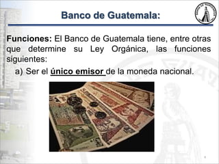 Banco de Guatemala:
Funciones: El Banco de Guatemala tiene, entre otras
que determine su Ley Orgánica, las funciones
siguientes:
a) Ser el único emisor de la moneda nacional.
4
 