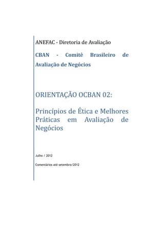ANEFAC - Diretoria de Avaliação

CBAN           -   Comitê       Brasileiro   de
Avaliação de Negócios




ORIENTAÇÃO OCBAN 02:

Princípios de Ética e Melhores
Práticas em Avaliação de
Negócios


Julho / 2012


Comentários até setembro/2012
 