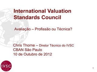 International Valuation
Standards Council

Avaliação – Profissão ou Técnica?



Chris Thorne – Diretor Técnico do IVSC
CBAN São Paulo
10 de Outubro de 2012


                                         1
 