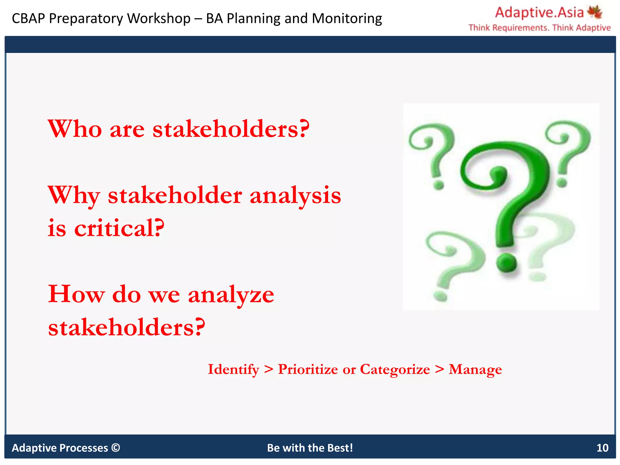CBAP Preparatory Workshop – BA Planning and Monitoring
Adaptive Processes © Be with the Best! 10
Who are stakeholders?
Why stakeholder analysis
is critical?
How do we analyze
stakeholders?
Identify > Prioritize or Categorize > Manage
 