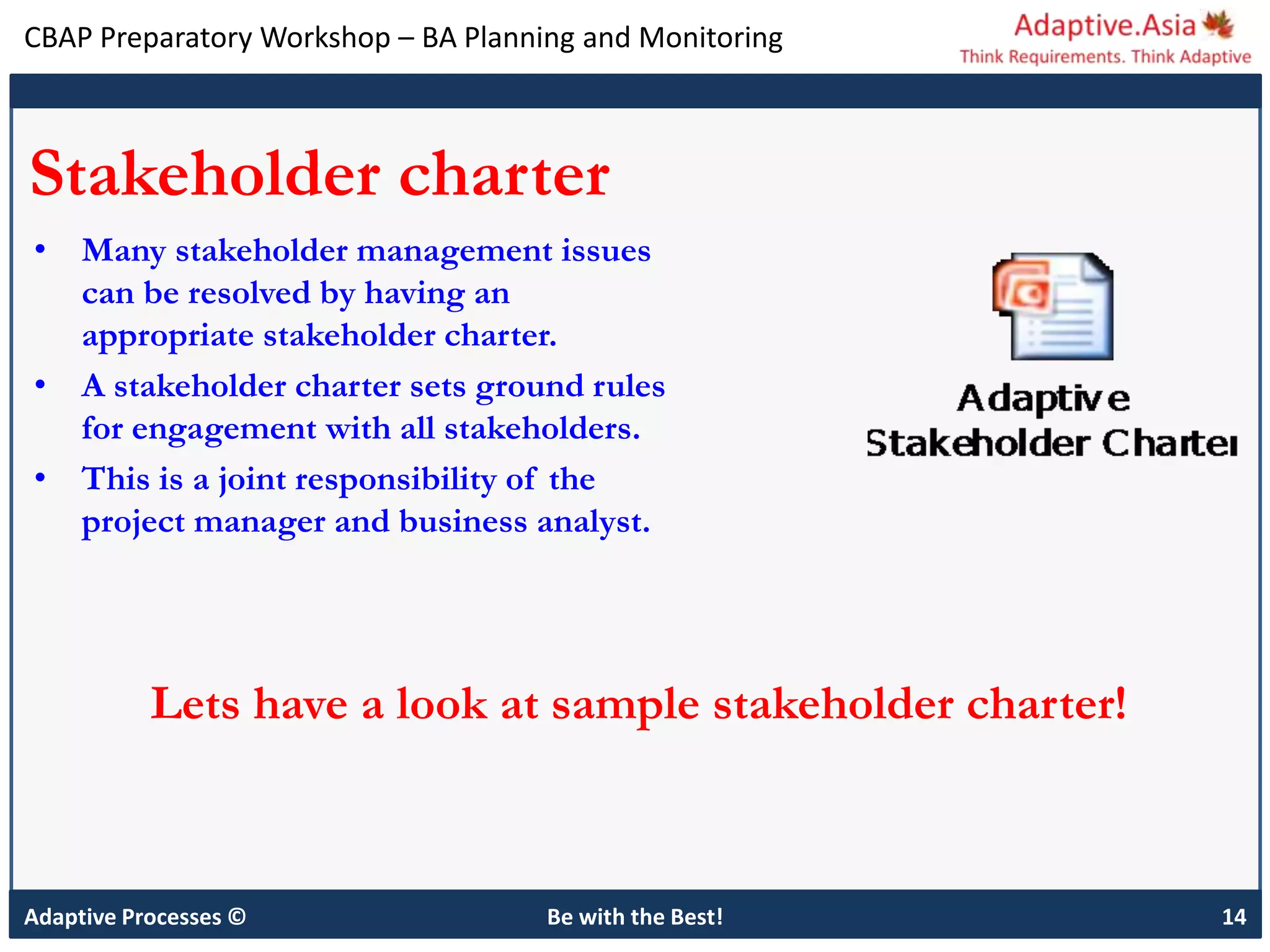 CBAP Preparatory Workshop – BA Planning and Monitoring
Adaptive Processes © Be with the Best! 14
Stakeholder charter
• Many stakeholder management issues
can be resolved by having an
appropriate stakeholder charter.
• A stakeholder charter sets ground rules
for engagement with all stakeholders.
• This is a joint responsibility of the
project manager and business analyst.
Lets have a look at sample stakeholder charter!
 