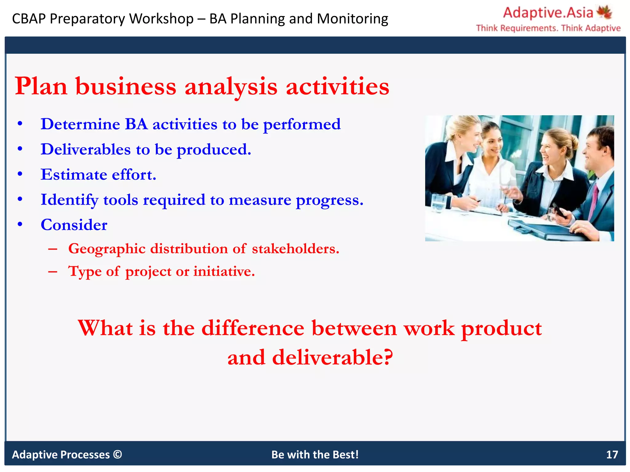 CBAP Preparatory Workshop – BA Planning and Monitoring
Adaptive Processes © Be with the Best! 17
Plan business analysis activities
• Determine BA activities to be performed
• Deliverables to be produced.
• Estimate effort.
• Identify tools required to measure progress.
• Consider
– Geographic distribution of stakeholders.
– Type of project or initiative.
What is the difference between work product
and deliverable?
 