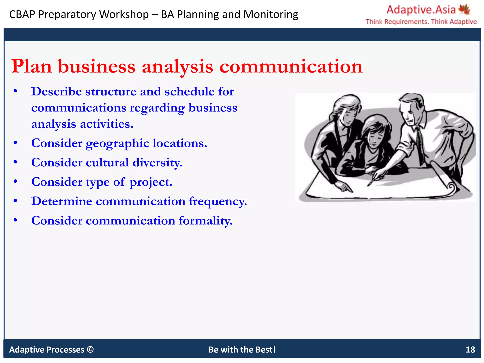 CBAP Preparatory Workshop – BA Planning and Monitoring
Adaptive Processes © Be with the Best! 18
Plan business analysis communication
• Describe structure and schedule for
communications regarding business
analysis activities.
• Consider geographic locations.
• Consider cultural diversity.
• Consider type of project.
• Determine communication frequency.
• Consider communication formality.
 